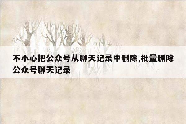 不小心把公众号从聊天记录中删除,批量删除公众号聊天记录