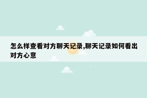 怎么样查看对方聊天记录,聊天记录如何看出对方心意