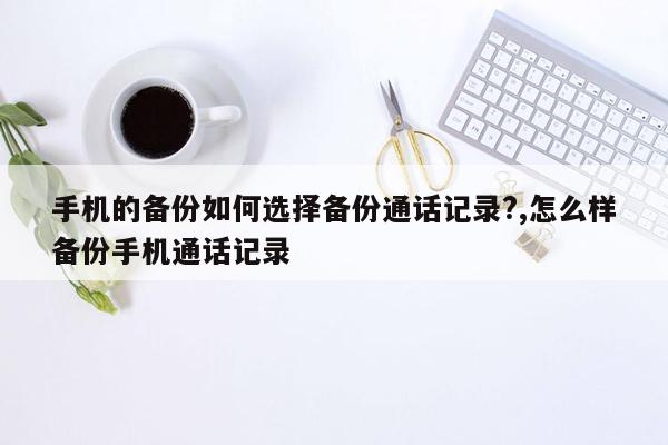 手机的备份如何选择备份通话记录?,怎么样备份手机通话记录