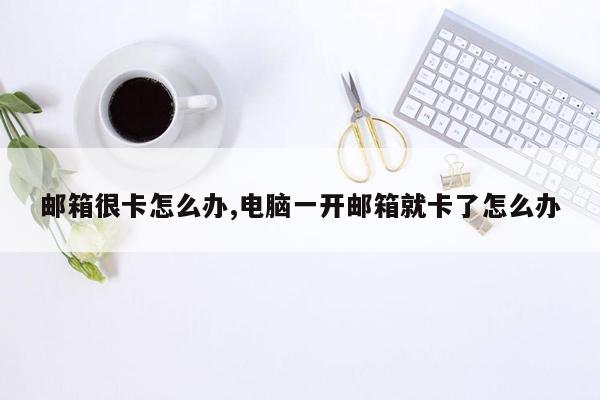 邮箱很卡怎么办,电脑一开邮箱就卡了怎么办