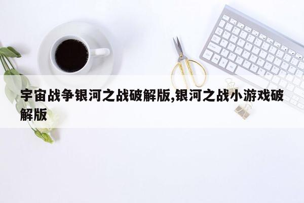 宇宙战争银河之战破解版,银河之战小游戏破解版