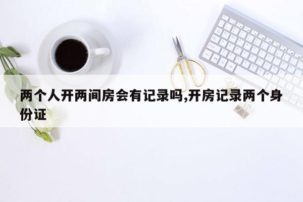 两个人开两间房会有记录吗,开房记录两个身份证