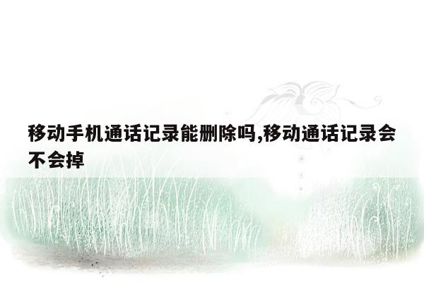 移动手机通话记录能删除吗,移动通话记录会不会掉