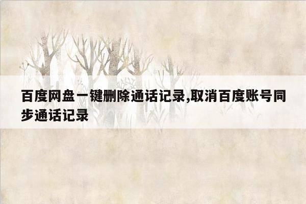 百度网盘一键删除通话记录,取消百度账号同步通话记录