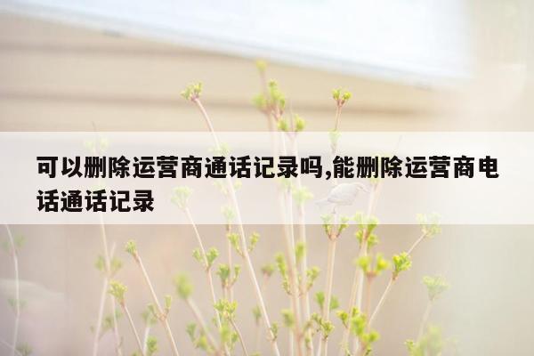 可以删除运营商通话记录吗,能删除运营商电话通话记录