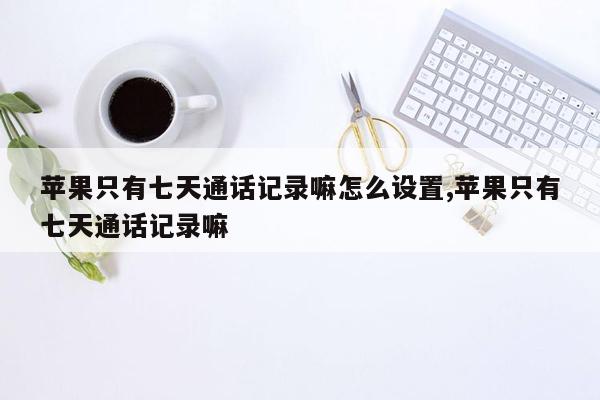 苹果只有七天通话记录嘛怎么设置,苹果只有七天通话记录嘛