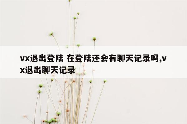 vx退出登陆 在登陆还会有聊天记录吗,vx退出聊天记录