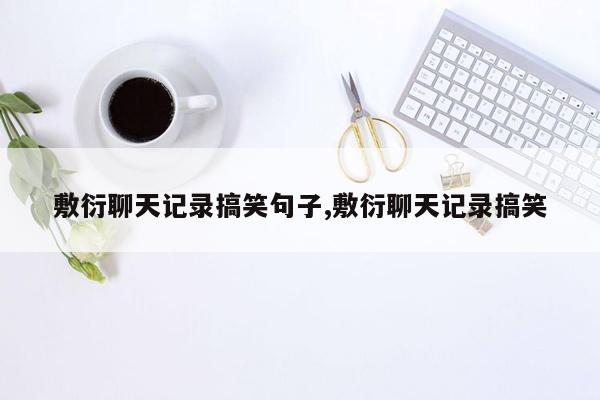 敷衍聊天记录搞笑句子,敷衍聊天记录搞笑