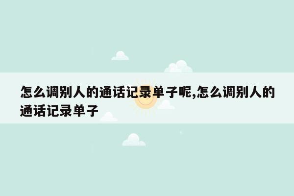 怎么调别人的通话记录单子呢,怎么调别人的通话记录单子