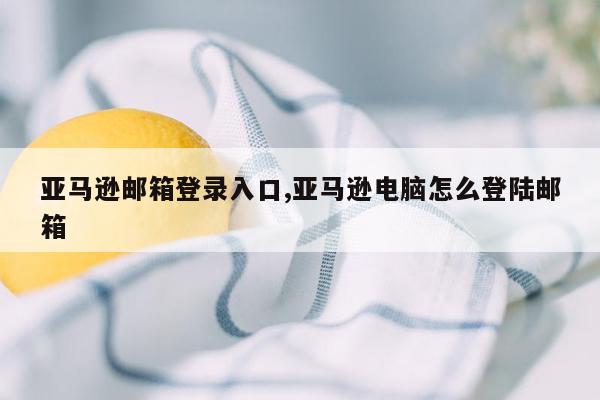 亚马逊邮箱登录入口,亚马逊电脑怎么登陆邮箱