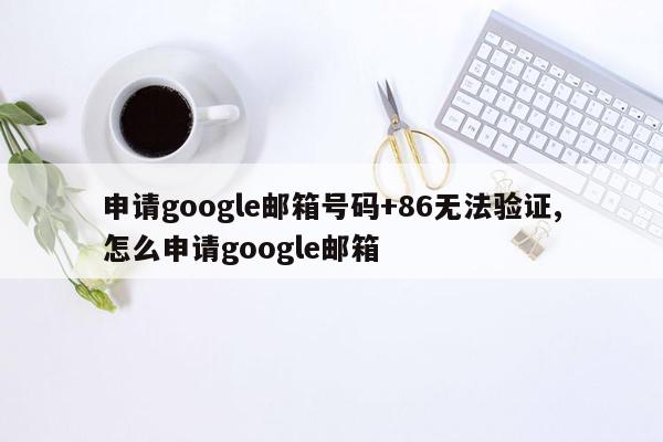 申请google邮箱号码+86无法验证,怎么申请google邮箱