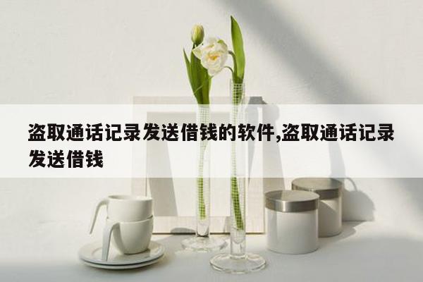 盗取通话记录发送借钱的软件,盗取通话记录发送借钱