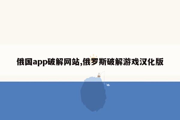 俄国app破解网站,俄罗斯破解游戏汉化版