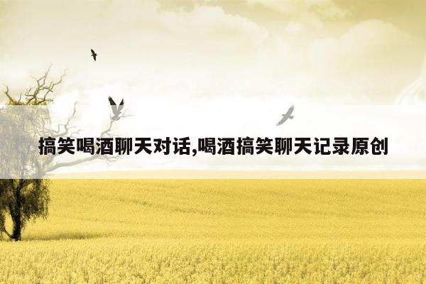 搞笑喝酒聊天对话,喝酒搞笑聊天记录原创