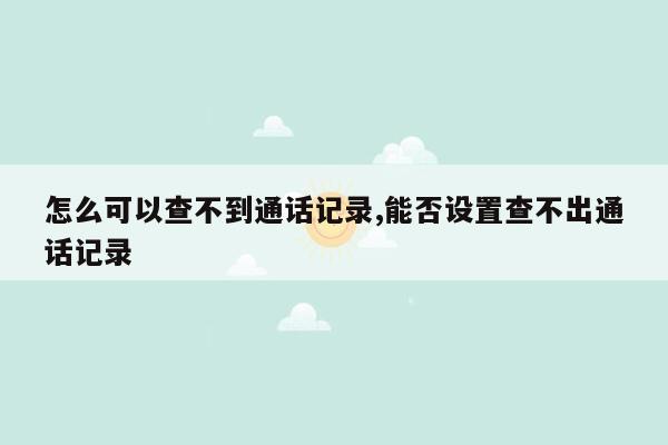 怎么可以查不到通话记录,能否设置查不出通话记录