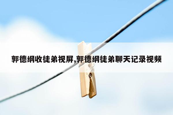 郭德纲收徒弟视屏,郭德纲徒弟聊天记录视频