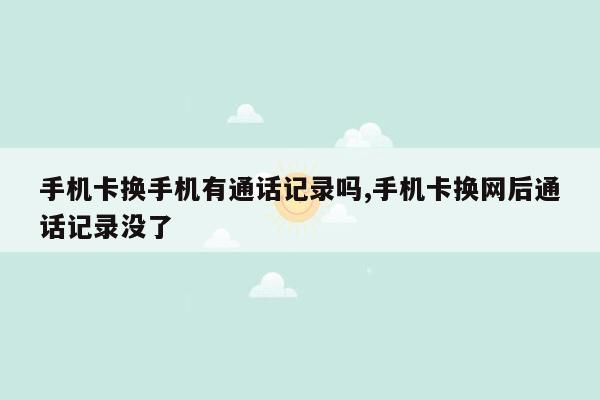 手机卡换手机有通话记录吗,手机卡换网后通话记录没了