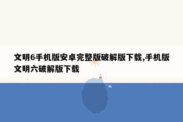 文明6手机版安卓完整版破解版下载,手机版文明六破解版下载