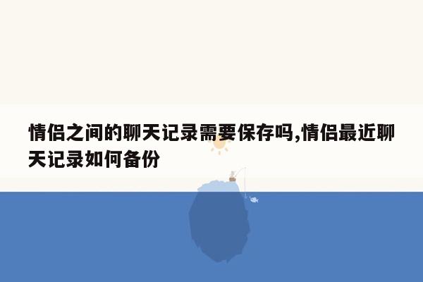 情侣之间的聊天记录需要保存吗,情侣最近聊天记录如何备份