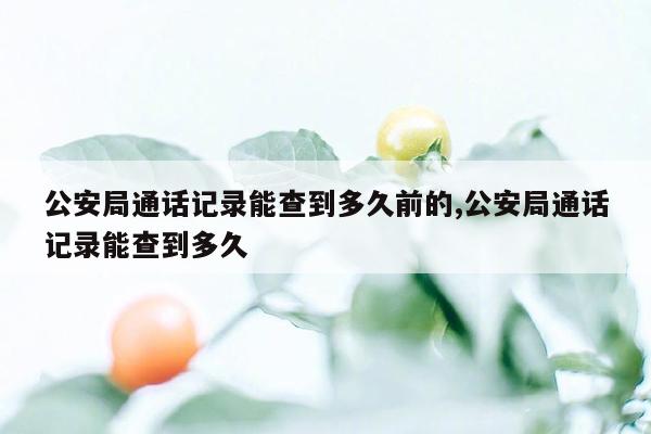 公安局通话记录能查到多久前的,公安局通话记录能查到多久