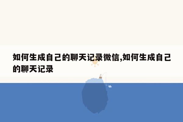 如何生成自己的聊天记录微信,如何生成自己的聊天记录