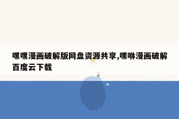 嘿嘿漫画破解版网盘资源共享,嘿咻漫画破解百度云下载