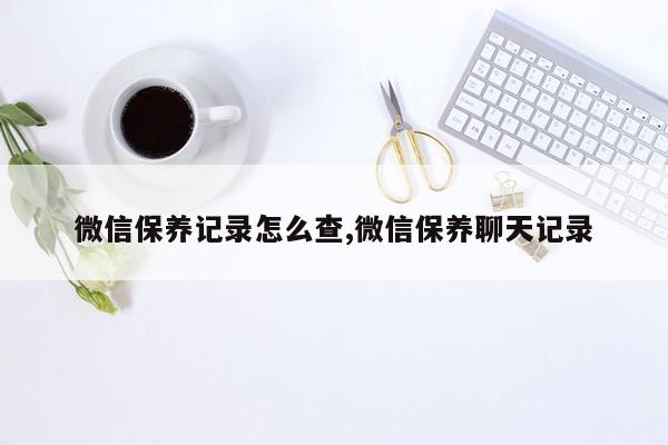 微信保养记录怎么查,微信保养聊天记录