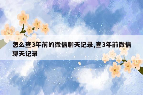 怎么查3年前的微信聊天记录,查3年前微信聊天记录