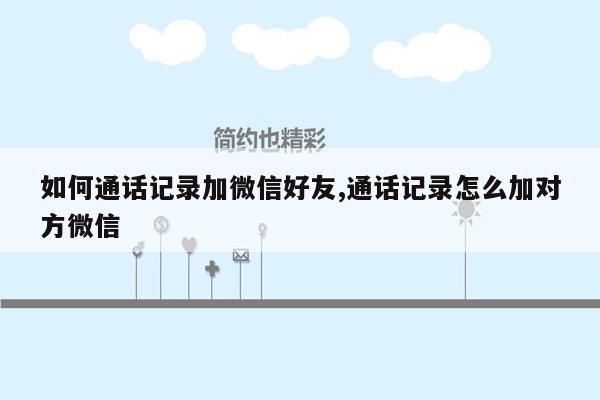 如何通话记录加微信好友,通话记录怎么加对方微信