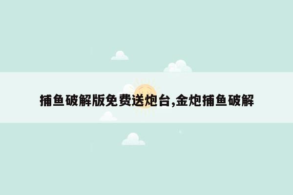 捕鱼破解版免费送炮台,金炮捕鱼破解