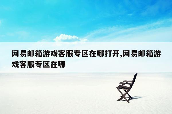 网易邮箱游戏客服专区在哪打开,网易邮箱游戏客服专区在哪