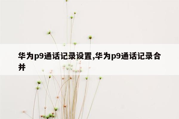 华为p9通话记录设置,华为p9通话记录合并