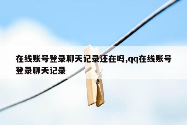 在线账号登录聊天记录还在吗,qq在线账号登录聊天记录