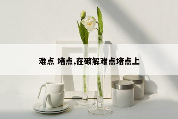 难点 堵点,在破解难点堵点上