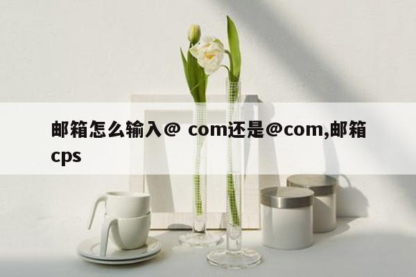 邮箱怎么输入@ com还是@com,邮箱cps