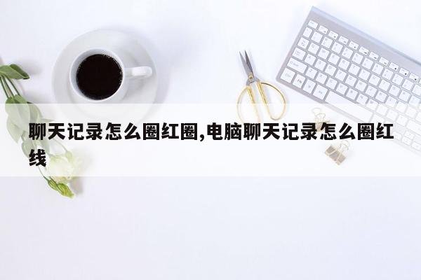 聊天记录怎么圈红圈,电脑聊天记录怎么圈红线