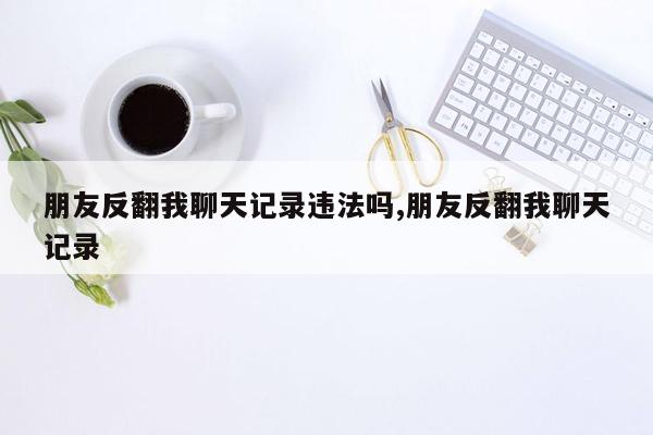 朋友反翻我聊天记录违法吗,朋友反翻我聊天记录