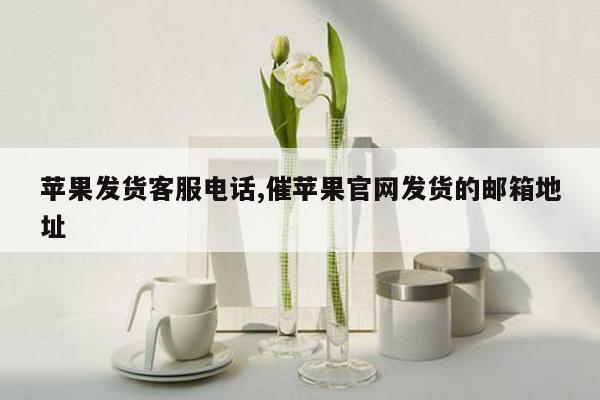 苹果发货客服电话,催苹果官网发货的邮箱地址