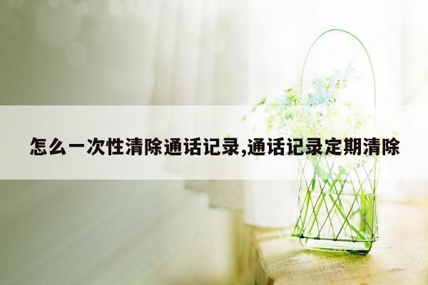 怎么一次性清除通话记录,通话记录定期清除