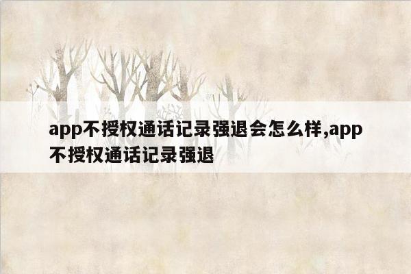 app不授权通话记录强退会怎么样,app不授权通话记录强退