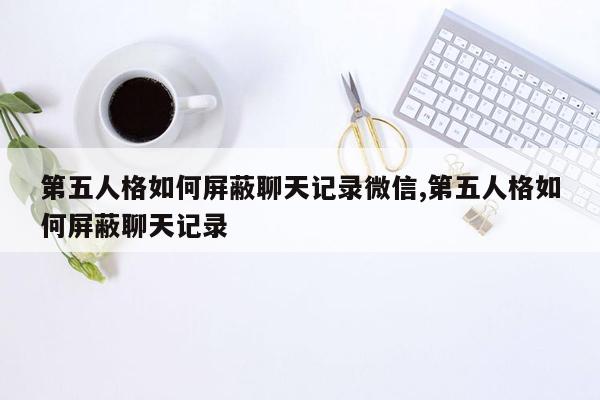 第五人格如何屏蔽聊天记录微信,第五人格如何屏蔽聊天记录