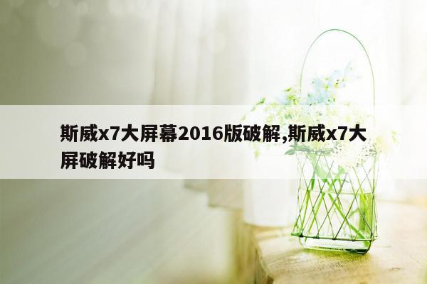 斯威x7大屏幕2016版破解,斯威x7大屏破解好吗