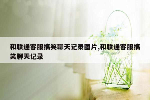 和联通客服搞笑聊天记录图片,和联通客服搞笑聊天记录