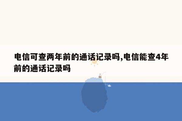 电信可查两年前的通话记录吗,电信能查4年前的通话记录吗