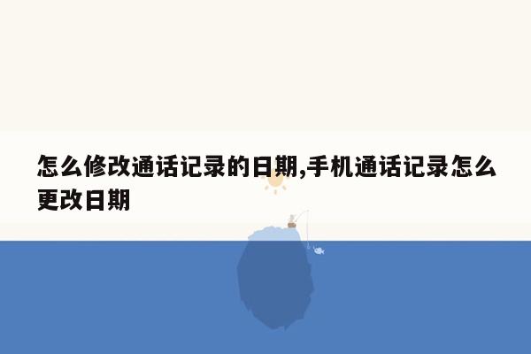 怎么修改通话记录的日期,手机通话记录怎么更改日期