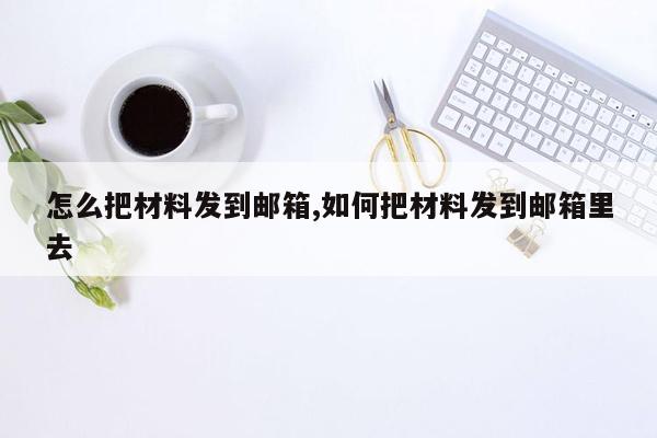 怎么把材料发到邮箱,如何把材料发到邮箱里去