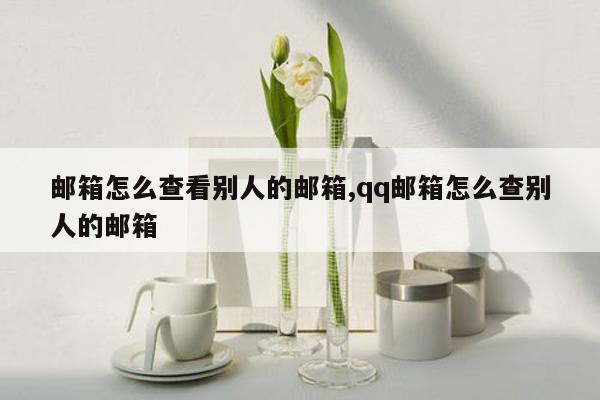 邮箱怎么查看别人的邮箱,qq邮箱怎么查别人的邮箱