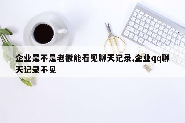 企业是不是老板能看见聊天记录,企业qq聊天记录不见