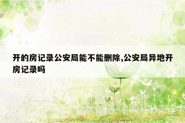 开的房记录公安局能不能删除,公安局异地开房记录吗