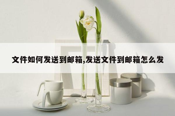 文件如何发送到邮箱,发送文件到邮箱怎么发